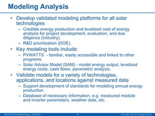 Modeling Analysis Develop validated modeling platforms for all solar technologies Credible energy production and levelized cost of energy analysis for project development, evaluation, and due diligence (Industry). R&D prioritization (DOE). Key modeling tools include: PVWATTS  - familiar, easily accessible and linked to other programs. Solar Advisor Model (SAM) - model energy output, levelized energy costs, cash flows, parametric analysis. Validate models for a variety of technologies, applications, and locations against measured data Support development of standards for modeling annual energy production. Database of necessary information, e.g. measured module and inverter parameters, weather data, etc. 