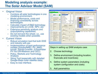 Modeling analysis example:  The Solar Advisor Model (SAM) Original Vision  Combine all solar technologies in one modeling environment. Model performance, costs and financing consistently across technologies. Calculate impact of R&D technology improvements on LCOE, NPV, etc. Extensive sensitivity analysis and output/plotting capabilities. Do not reinvent the wheel, i.e., use existing models when possible. Current Vision Robust simulation tool that both DOE and industry will use. Implementation of best performance models (Sandia/NREL PV, NREL trough, Sandia Inverter, 5-Parameter PV via UW-Madison and CEC). Policy, Markets and Technology Analysis Siting Tool (especially with detailed Google-Maps solar satellite data). Easy to Use interface. Steps in setting up SAM analysis case Choose technology Define environment (including location, financials and incentives) Define system parameters (including system configuration and costs) Add parametrics 