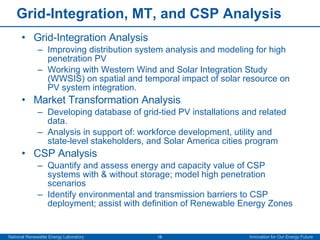 Grid-Integration, MT, and CSP Analysis Grid-Integration Analysis Improving distribution system analysis and modeling for high penetration PV Working with Western Wind and Solar Integration Study (WWSIS) on spatial and temporal impact of solar resource on PV system integration. Market Transformation Analysis Developing database of grid-tied PV installations and related data. Analysis in support of: workforce development, utility and state-level stakeholders, and Solar America cities program CSP Analysis Quantify and assess energy and capacity value of CSP systems with & without storage; model high penetration scenarios  Identify environmental and transmission barriers to CSP deployment; assist with definition of Renewable Energy Zones 