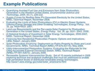 Example Publications Quantifying Avoided Fuel Use and Emissions from Solar Photovoltaic Generation in the Western United States,  Environmental Science and Technology , 2009, 43 (1), 226-232. Supply Curves for Rooftop Solar PV-Generated Electricity for the United States, NREL Technical Report, November 2008.  Evaluating the Limits of Solar Photovoltaics (PV) in Electric Power Systems Utilizing Energy Storage and Other Enabling Technologies,  Energy Policy .  Vol. 35, pp. 4424-4433. 2007.  Land-use Requirements and the Per-capita Solar Footprint for Photovoltaic Generation in the United States,  Energy Policy .  Vol. 36, pp. 3531- 3543. 2008. A Historical Analysis of Investment in Solar Energy Technologies, 2000-2007, NREL Technical Report, December 2008. Financing Non-Residential Photovoltaic Projects: Options and Implications, LBNL Report, January 2009. Solar Photovoltaic Financing: Deployment on Public Property by State and Local Governments. NREL Technical Report (NREL/TP-670-43115). May 2008. Utility-Interconnected Photovoltaic Systems: Evaluating the Rationale for the Utility-Accessible External Disconnect Switch. NREL Technical Report (NREL/TP-581-42675). January 2008.  Renewable Systems Interconnection Study.  Set of 15 reports published in 2008 exploring technical and analytical challenges that must be addressed to enable high penetration levels of distributed renewable energy technologies.  http://www1.eere.energy.gov/solar/solar_america/rsi.html   