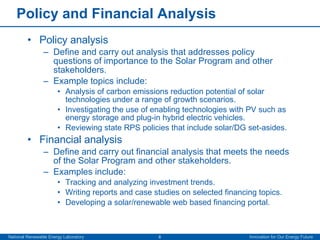 Policy and Financial Analysis Policy analysis Define and carry out analysis that addresses policy questions of importance to the Solar Program and other stakeholders. Example topics include:  Analysis of carbon emissions reduction potential of solar technologies under a range of growth scenarios.  Investigating the use of enabling technologies with PV such as energy storage and plug-in hybrid electric vehicles. Reviewing state RPS policies that include solar/DG set-asides. Financial analysis Define and carry out financial analysis that meets the needs of the Solar Program and other stakeholders. Examples include: Tracking and analyzing investment trends. Writing reports and case studies on selected financing topics. Developing a solar/renewable web based financing portal. 