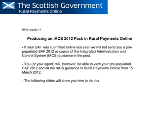 RPO Helpfile 17


    Producing an IACS 2012 Pack in Rural Payments Online

- If your SAF was submitted online last year we will not send you a pre-
populated SAF 2012 or copies of the Integrated Administration and
Control System (IACS) guidance in the post.

- You (or your agent) will, however, be able to view your pre-populated
SAF 2012 and all the IACS guidance in Rural Payments Online from 15
March 2012.

- The following slides will show you how to do this
 