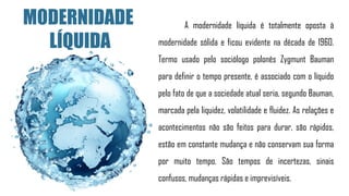 A modernidade líquida é totalmente oposta à
modernidade sólida e ficou evidente na década de 1960.
Termo usado pelo sociólogo polonês Zygmunt Bauman
para definir o tempo presente, é associado com o líquido
pelo fato de que a sociedade atual seria, segundo Bauman,
marcada pela liquidez, volatilidade e fluidez. As relações e
acontecimentos não são feitos para durar, são rápidos,
estão em constante mudança e não conservam sua forma
por muito tempo. São tempos de incertezas, sinais
confusos, mudanças rápidas e imprevisíveis.
MODERNIDADE
LÍQUIDA
 