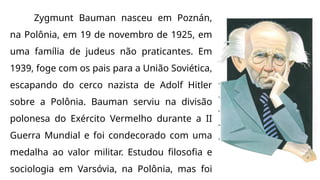 Zygmunt Bauman nasceu em Poznán,
na Polônia, em 19 de novembro de 1925, em
uma família de judeus não praticantes. Em
1939, foge com os pais para a União Soviética,
escapando do cerco nazista de Adolf Hitler
sobre a Polônia. Bauman serviu na divisão
polonesa do Exército Vermelho durante a II
Guerra Mundial e foi condecorado com uma
medalha ao valor militar. Estudou filosofia e
sociologia em Varsóvia, na Polônia, mas foi
 