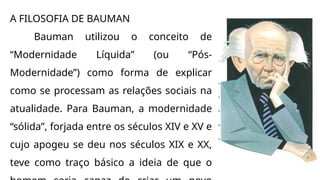 A FILOSOFIA DE BAUMAN
Bauman utilizou o conceito de
“Modernidade Líquida” (ou “Pós-
Modernidade”) como forma de explicar
como se processam as relações sociais na
atualidade. Para Bauman, a modernidade
“sólida”, forjada entre os séculos XIV e XV e
cujo apogeu se deu nos séculos XIX e XX,
teve como traço básico a ideia de que o
 