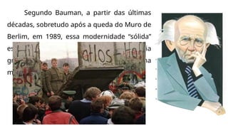 Segundo Bauman, a partir das últimas
décadas, sobretudo após a queda do Muro de
Berlim, em 1989, essa modernidade “sólida”
estaria em desintegração e seria
gradualmente substituída por uma
modernidade líquida.
 