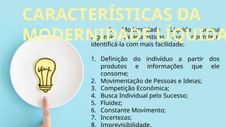 A Modernidade Líquida possui
algumas características que permitem
identificá-la com mais facilidade:
1. Definição do indivíduo a partir dos
produtos e informações que ele
consome;
2. Movimentação de Pessoas e Ideias;
3. Competição Econômica;
4. Busca Individual pelo Sucesso;
5. Fluidez;
6. Constante Movimento;
7. Incertezas;
8. Imprevisibilidade.
CARACTERÍSTICAS DA
MODERNIDADE LÍQUIDA
 