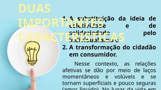 1. A substituição da ideia de
coletividade e de
solidariedade pelo
individualismo e
2. A transformação do cidadão
em consumidor.
Nesse contexto, as relações
afetivas se dão por meio de laços
momentâneos e volúveis e se
tornam superficiais e pouco seguras
DUAS
IMPORTANTES
CARACTERISTICAS
 
