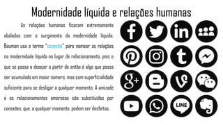 As relações humanas ficaram extremamente
abaladas com o surgimento da modernidade líquida.
Bauman usa o termo “conexão” para nomear as relações
na modernidade líquida no lugar de relacionamento, pois o
que se passa a desejar a partir de então é algo que possa
ser acumulado em maior número, mas com superficialidade
suficiente para se desligar a qualquer momento. A amizade
e os relacionamentos amorosos são substituídos por
conexões, que, a qualquer momento, podem ser desfeitas.
Modernidade líquida e relações humanas
 