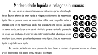 As redes sociais e a internet serviram de instrumento para a intensificação
do que Bauman chamou de amor líquido: a relação pseudoamorosa da modernidade
líquida. Não se procura, como na modernidade sólida, uma companhia afetiva e
amorosa como era na modernidade sólida, mas se procura uma conexão (que pode
ser sexual ou não, sendo que a não sexual substitui o que era a amizade) que resulte
em prazer para o indivíduo. O imperativo da modernidade líquida é a busca por prazer
a qualquer custo, mesmo que utilizando pessoas como objetos. Aliás, na modernidade
líquida, o sujeito torna-se objeto.
Modernidade líquida e relações humanas
As conexões estabelecidas entre pessoas são laços banais e eventuais. As pessoas buscam um número
grande de conexões, pois isso se tornou motivo de ostentação.
 