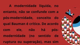 A modernidade líquida, no
entanto, não se confunde com a
pós-modernidade, conceito do
qual Bauman é crítico. De acordo
com ele, não há pós-
modernidade (no sentido de
ruptura ou superação), mas sim
 