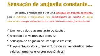 Em suma, a Modernidade traz uma sensação de angústia constante,
pois o indivíduo é confrontado com possibilidades de escolha de novas
alternativas sem que saiba qual será o resultado dessas novas formas de viver.
Um novo valor, a acumulação do Capital;
A erosão dos valores tradicionais;
Sensação de Angústia de um sujeito em crise;
Fragmentação do eu, em virtude de se ver dividido entre
valores humanos e valores econômicos.
Sensação de angústia constante...
 