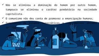 Não se eliminou a dominação do homem por outro homem,
tampouco se eliminou o caráter predatório na sociedade
capitalista.
 O comunismo não deu conta de promover a emancipação humana;
 Surgimento de Estados burocráticos e com imensos abismos
sociais.
 