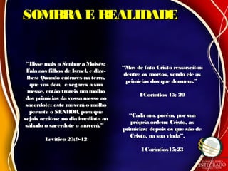 SOMBRA E REALIDADESOMBRA E REALIDADE
““Disse mais o Senhora Moisés:Disse mais o Senhora Moisés:
Fala aos filhos de Israel, e dize-Fala aos filhos de Israel, e dize-
lhes: Quando entrares na terra,lhes: Quando entrares na terra,
que vos dou, e segares a suaque vos dou, e segares a sua
messe, então trareis ummolhomesse, então trareis ummolho
das primícias da vossa messe aodas primícias da vossa messe ao
sacerdote: este moverá o molhosacerdote: este moverá o molho
perante o SENHOR, para queperante o SENHOR, para que
sejais aceitos: no dia imediato aosejais aceitos: no dia imediato ao
sábado o sacerdote o moverá.”sábado o sacerdote o moverá.”
Levítico 23:9-12Levítico 23:9-12
““Mas de fato Cristo ressuscitouMas de fato Cristo ressuscitou
dentre os mortos, sendo ele asdentre os mortos, sendo ele as
primícias dos que dormem.”primícias dos que dormem.”
I Coríntios 15: 20I Coríntios 15: 20
““Cada um, porém, porsuaCada um, porém, porsua
própria ordem: Cristo, asprópria ordem: Cristo, as
primícias; depois os que são deprimícias; depois os que são de
Cristo, na sua vinda”.Cristo, na sua vinda”.
I Coríntios15:23I Coríntios15:23
 