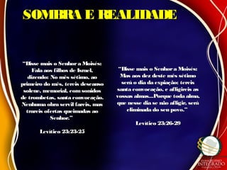SOMBRA E REALIDADESOMBRA E REALIDADE
““Disse mais o Senhora Moisés:Disse mais o Senhora Moisés:
Fala aos filhos de Israel,Fala aos filhos de Israel,
dizendo: No mês sétimo, aodizendo: No mês sétimo, ao
primeiro do mês, tereis descansoprimeiro do mês, tereis descanso
solene, memorial, comsonidossolene, memorial, comsonidos
de trombetas, santa convocação.de trombetas, santa convocação.
Nenhuma obra servil fareis, masNenhuma obra servil fareis, mas
trareis ofertas queimadas aotrareis ofertas queimadas ao
Senhor.”Senhor.”
Levítico 23:23-25Levítico 23:23-25
““Disse mais o Senhora Moisés:Disse mais o Senhora Moisés:
Mas aos dez deste mês sétimoMas aos dez deste mês sétimo
será o dia da expiação: tereisserá o dia da expiação: tereis
santa convocação, e afligireis assanta convocação, e afligireis as
vossas almas...Porque toda alma,vossas almas...Porque toda alma,
que nesse dia se não afligir, seráque nesse dia se não afligir, será
eliminada do seu povo.”eliminada do seu povo.”
Levítico 23:26-29Levítico 23:26-29
 