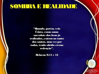 SOMBRA E REALIDADESOMBRA E REALIDADE
““Quando, porém, veioQuando, porém, veio
Cristo, como sumoCristo, como sumo
sacerdote dos bens jásacerdote dos bens já
realizados...entrou no santorealizados...entrou no santo
dos santos, uma vez pordos santos, uma vez por
todas, tendo obtido eternatodas, tendo obtido eterna
redenção”.redenção”.
Hebreus 9:11 e 12Hebreus 9:11 e 12
 