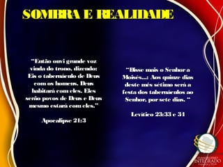 SOMBRA E REALIDADESOMBRA E REALIDADE
““Então ouvi grande vozEntão ouvi grande voz
vinda do trono, dizendo:vinda do trono, dizendo:
Eis o tabernáculo de DeusEis o tabernáculo de Deus
comos homens. Deuscomos homens. Deus
habitará comeles. Eleshabitará comeles. Eles
serão povos de Deus e Deusserão povos de Deus e Deus
mesmo estará comeles.”mesmo estará comeles.”
Apocalipse 21:3Apocalipse 21:3
““Disse mais o SenhoraDisse mais o Senhora
Moisés...: Aos quinze diasMoisés...: Aos quinze dias
deste mês sétimo será adeste mês sétimo será a
festa dos tabernáculos aofesta dos tabernáculos ao
Senhor, porsete dias. “Senhor, porsete dias. “
Levítico 23:33 e 34Levítico 23:33 e 34
 