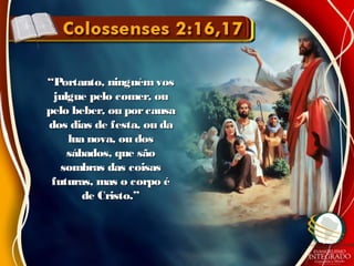 ““Portanto, ninguémvosPortanto, ninguémvos
julgue pelo comer, oujulgue pelo comer, ou
pelo beber, ou porcausapelo beber, ou porcausa
dos dias de festa, ou dados dias de festa, ou da
lua nova, ou doslua nova, ou dos
sábados, que sãosábados, que são
sombras das coisassombras das coisas
futuras, mas o corpo éfuturas, mas o corpo é
de Cristo.”de Cristo.”
 
