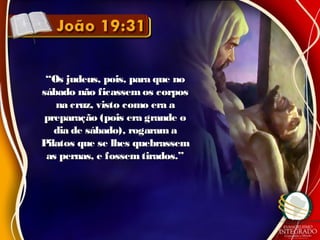 ““Os judeus, pois, para que noOs judeus, pois, para que no
sábado não ficassemos corpossábado não ficassemos corpos
na cruz, visto como era ana cruz, visto como era a
preparação (pois era grande opreparação (pois era grande o
dia de sábado), rogaram adia de sábado), rogaram a
Pilatos que se lhes quebrassemPilatos que se lhes quebrassem
as pernas, e fossemtirados.”as pernas, e fossemtirados.”
 