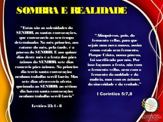 SOMBRA E REALIDADESOMBRA E REALIDADE
““Estas são as solenidades doEstas são as solenidades do
SENHOR, as santas convocações,SENHOR, as santas convocações,
que convocareis ao seu tempoque convocareis ao seu tempo
determinado: No mês primeiro, aosdeterminado: No mês primeiro, aos
catorze do mês, pela tarde, é acatorze do mês, pela tarde, é a
páscoa do SENHOR. E aos quinzepáscoa do SENHOR. E aos quinze
dias deste mês é a festa dos pãesdias deste mês é a festa dos pães
ázimos do SENHOR; sete diasázimos do SENHOR; sete dias
comereis pães ázimos. No primeirocomereis pães ázimos. No primeiro
dia tereis santa convocação;dia tereis santa convocação;
nenhumtrabalho servil fareis; Masnenhumtrabalho servil fareis; Mas
sete dias oferecereis ofertasete dias oferecereis oferta
queimada ao SENHOR; ao sétimoqueimada ao SENHOR; ao sétimo
dia haverá santa convocação;dia haverá santa convocação;
nenhum trabalho servil fareis”nenhum trabalho servil fareis”
Levítico 23:4 - 8Levítico 23:4 - 8
““Alimpai-vos, pois, doAlimpai-vos, pois, do
fermento velho, para quefermento velho, para que
sejais uma nova massa, assimsejais uma nova massa, assim
como estais semfermento.como estais semfermento.
Porque Cristo, nossa páscoa,Porque Cristo, nossa páscoa,
foi sacrificado pornós. Porfoi sacrificado pornós. Por
isso façamos a festa, não comisso façamos a festa, não com
o fermento velho, nem comoo fermento velho, nem como
fermento da maldade e dafermento da maldade e da
malícia, mas comos ázimosmalícia, mas comos ázimos
da sinceridade e da verdade.”da sinceridade e da verdade.”
I Coríntios 5:7,8I Coríntios 5:7,8
 