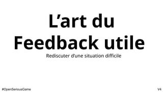 L’art du
Feedback utile
Rediscuter d’une situation difficile
#OpenSeriousGame V4
 