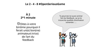 Le 2 - 4 - 8 #OpenSeriousGame
À 2
2*1 minute
Dites à votre
binôme pourquoi il
ferait un(e) bon(ne)
animateur(-trice)
de l’art du
feedback
Tu pourrais toi aussi animer
l’art du feedback, car je te
trouve les qualités d’animation
suivantes : ...
 
