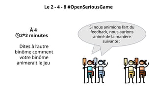 Le 2 - 4 - 8 #OpenSeriousGame
À 4
2*2 minutes
Dites à l’autre
binôme comment
votre binôme
animerait le jeu
Si nous voulions l’animer, nous
ferions ...
Si nous animions l’art du
feedback, nous aurions
animé de la manière
suivante :
 