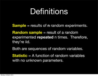 Deﬁnitions
                   Sample = results of n random experiments.
                   Random sample = result of a random
                   experimented repeated n times. Therefore,
                   they’re iid.
                   Both are sequences of random variables.
                   Statistic = A function of random variables
                   with no unknown parameters.


Monday, 22 March 2010
 