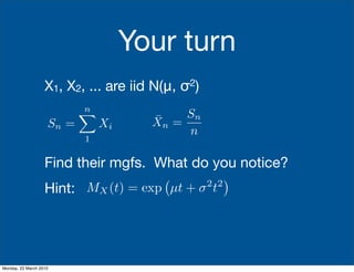 Your turn
                   X1, X2, ... are iid N(μ, σ2)
                           n
                           
                                      ¯    Sn
                    Sn =       Xi     Xn =
                                           n
                           1

                   Find their mgfs. What do you notice?
                                                       
                   Hint: MX (t) = exp µt + σ t    2 2




Monday, 22 March 2010
 