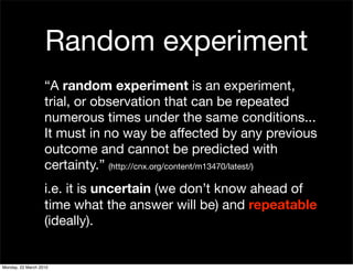 Random experiment
                   “A random experiment is an experiment,
                   trial, or observation that can be repeated
                   numerous times under the same conditions...
                   It must in no way be affected by any previous
                   outcome and cannot be predicted with
                   certainty.” (http://cnx.org/content/m13470/latest/)
                   i.e. it is uncertain (we don’t know ahead of
                   time what the answer will be) and repeatable
                   (ideally).


Monday, 22 March 2010
 