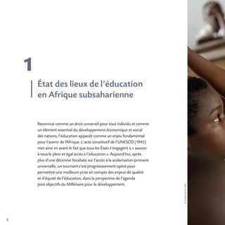 8
1
©JosephMoura,AFD
Reconnue comme un droit universel pour tout individu et comme
un élément essentiel du développement économique et social
des nations, l’éducation apparaît comme un enjeu fondamental
pour l’avenir de l’Afrique. L’acte constitutif de l’UNESCO (1945)
met ainsi en avant le fait que tous les États s’engagent à « assurer
à tous le plein et égal accès à l’éducation ». Aujourd’hui, après
plus d’une décennie focalisée sur l’accès à la scolarisation primaire
universelle, un tournant s’est progressivement opéré pour
permettre une meilleure prise en compte des enjeux de qualité
et d’équité de l’éducation, dans la perspective de l’agenda
post objectifs du Millénaire pour le développement.
État des lieux de l’éducation
en Afrique subsaharienne
 