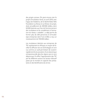 98
des projets sociaux. On peut encore citer le
projet d’incubateur lancé, en avril 2010, avec
l’appui de Vodafone, de la World Wide Web
Foundation au Kenya et au Ghana. Ce projet,
doté annuellement de 300000 dollars, dont
60000 destinés aux frais de fonctionnement
des incubateurs et le complément à l’anima-
tion du réseau « métalab », a déjà permis de
former plus de 200 personnes et d’incuber
sept entreprises dont l’une d’elles a reçu un
investissement de 700000 dollars.
Les incubateurs destinés aux entreprises de
TIC représentent en Afrique un moyen de fa-
ciliter la diffusion de ces technologies et sont
vus comme un outil permettant de soutenir
rapidement la structuration d’une dynamique
entrepreneuriale dans les régions qui en sont
dépourvues. En effet, l’appropriation des TIC
par les différents acteurs du secteur éducatif
passe par la montée en capacité des presta-
taires et des bénéficiaires de service.
 