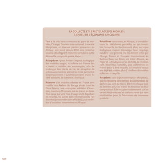100
La collecte et le recyclage des mobiles :
l’enjeu de l’économie circulaire
Face à la très forte croissance du parc de mo-
biles, Orange, Emmaüs international, la société
Morphosis et diverses parties prenantes en
Afrique ont lancé depuis 2010 une initiative
visant à développer l’économie circulaire. Cette
démarche comporte quatre étapes :
Récupérer : pour limiter l’impact écologique
des mobiles usagés, la collecte en France des
« vieux » mobiles est encouragée, afin de
prolonger leur durée de vie, de récupérer de
précieuses matières premières et de permettre
progressivement l’autofinancement d’une fi-
lière solidaire, de la France à l’Afrique.
Réparer : les mobiles collectés en France sont
confiés aux Ateliers du Bocage situés dans les
Deux-Sèvres, une entreprise solidaire d’inser-
tion, membre d’Emmaüs, qui les trie et les teste.
Tous ceux qui sont hors d’usage sont dépollués
et recyclés, les autres sont reconditionnés (les
données personnelles sont effacées), puis reven-
dus d’occasion, notamment en Afrique.
Réutiliser : on assiste, en Afrique, à une défer-
lante de téléphones portables, ce qui consti-
tue, lorsqu’ils ne fonctionnent plus, un enjeu
écologique majeur. Encourager leur recyclage
est donc une priorité. Via les ateliers créés par
Orange France et Emmaüs International au
Burkina Faso, au Bénin, en Côte d’Ivoire, au
Niger et à Madagascar, les déchets de mobiles
sont désormais collectés, puis acheminés en
France pour y être recyclés. 30 emplois locaux
ont déjà été créés et plus d’1 million de mobiles
collectés et recyclés.
Recycler : c’est la jeune entreprise Morphosis,
qui réceptionne directement les conteneurs de
déchets au port du Havre. Elle trie chaque type
de déchets pour les traiter en fonction de leur
composition. Elle récupère notamment sur les
cartes électroniques les métaux rares qui sont
réutilisables pour la fabrication de nouveaux
produits.
 