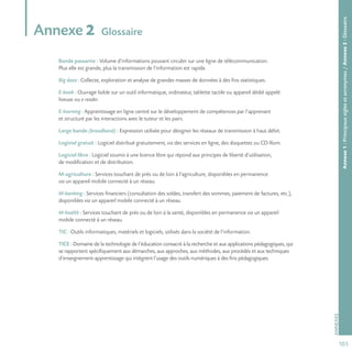 105
ANNEXES
Annexe1:Principauxsiglesetacronymes/Annexe2:Glossaire
Annexe 2 Glossaire
Bande passante : Volume d’informations pouvant circuler sur une ligne de télécommunication.
Plus elle est grande, plus la transmission de l’information est rapide.
Big data : Collecte, exploration et analyse de grandes masses de données à des fins statistiques.
E-book : Ouvrage lisible sur un outil informatique, ordinateur, tablette tactile ou appareil dédié appelé
liseuse ou e-reader.
E-learning : Apprentissage en ligne centré sur le développement de compétences par l’apprenant
et structuré par les interactions avec le tuteur et les pairs.
Large bande (broadband) : Expression utilisée pour désigner les réseaux de transmission à haut débit.
Logiciel gratuit : Logiciel distribué gratuitement, via des services en ligne, des disquettes ou CD-Rom.
Logiciel libre : Logiciel soumis à une licence libre qui répond aux principes de liberté d’utilisation,
de modification et de distribution.
M-agriculture : Services touchant de près ou de loin à l’agriculture, disponibles en permanence
via un appareil mobile connecté à un réseau.
M-banking : Services financiers (consultation des soldes, transfert des sommes, paiement de factures, etc.),
disponibles via un appareil mobile connecté à un réseau.
M-health : Services touchant de près ou de loin à la santé, disponibles en permanence via un appareil
mobile connecté à un réseau.
TIC : Outils informatiques, matériels et logiciels, utilisés dans la société de l’information.
TICE : Domaine de la technologie de l’éducation consacré à la recherche et aux applications pédagogiques, qui
se rapportent spécifiquement aux démarches, aux approches, aux méthodes, aux procédés et aux techniques
d’enseignement-apprentissage qui intègrent l’usage des outils numériques à des fins pédagogiques.
 