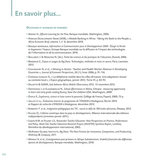 106
En savoir plus…
OUVRAGES ET BANQUES DE DONNÉES
• Abadzi H., Efficent Learning for the Poor, Banque mondiale, Washington, 2006.
• African Development Bank (ADB), « Mobile Banking in Africa : Taking the Bank to the People »,
Africa Economic Brief, volume 1, n° 8, décembre 2010.
• Banque mondiale, Information et Communication pour le Développement 2009 : Élargir la Portée
et Augmenter l’Impact, Groupe Banque mondiale sur la diffusion et l’impact des technologies
de l’information et de la communication, 2010.
• Beillerot J.  Mosconi N. (dir.), Traité des sciences et des pratiques de l’éducation, Dunod, 2006.
• Brasseur C., Enjeux et usages du Big Data. Technologies, méthodes et mises en œuvre, Paris, Lavoisier,
2013.
• Chaudhury N. et al., « Missing in Action : Teacher and Health Worker Absence in Developing
Countries », Journal of Economic Perspectives, 20 (1), hiver 2006, p. 91-116.
• Chéneau-Loquay A., « La téléphonie mobile dans les villes africaines. Une adaptation réussie
au contexte local », L’Espace géographique, janvier 2012, Tome 41, p. 82-93.
• Deloitte  GSMA, Sub-Saharan Africa Mobile Observatory 2012, 13 novembre 2012.
• Destefano J. et Elaheebocus N., School effectiveness in Woliso, Ethiopia : measuring opportunity
to learn and early grade reading fluency, Save the children USA, Washington, 2009.
• Duflo E., Expérience, science et lutte contre la pauvreté, Collège de France/Fayard, 2009, 73 p.
• Jaillet et al., Évaluation externe du programme de l’IFADEM à Madagascar, février 2014
et Rapport de recherche d’IFADEM à Madagascar, décembre 2013.
• Karsenti T. et al., Intégration pédagogique des TIC : succès et défis de 100 écoles africaines, Ottawa, 2012.
• Kulesz O., L’édition numérique dans les pays en développement, Alliance internationale des éditeurs
indépendants (entretien janvier 2011).
• Lewin K.M. et Stuart J.S., Researcher Teacher Education: New Perspectives on Practice, Performance
and Policy. Multi-Site Teacher Education Research Project (MUSTER) Synthesis Report, Londres,
Ministère du développement international, 2003.
• McKinsey Global Institute, Big Data: The Next Frontier for Innovation, Competition, and Productivity,
McKinsey  Company, 2011.
• Mingat A. et al., L’enseignement post-primaire en Afrique Subsaharienne. Viabilité financière des différentes
options de développement, Banque mondiale, Washington, 2010.
 