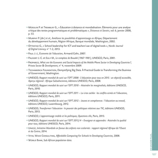 107
ENSAVOIRPLUS…
• Moeglin P. et Tremblay G., « Éducation à distance et mondialisation. Éléments pour une analyse
critique des textes programmatiques et problématiques », Distances et Savoirs, vol. 6, janvier 2008,
p. 53.
• Murphy P. (dir.) et al., Améliorer les possibilités d’apprentissage en Afrique, Département
du développement humain, Région Afrique, Banque mondiale, Washington, 2002.
• Ottestad G., « School leadership for ICT and teachers’use of digital tools », Nordic Journal
of Digital Literacy, n° 1-2, 2013.
• Paul J.-J., Économie de l’éducation, Armand Colin, 2007.
• Pauvert J.-C. et Egly M., Le complexe de Bouaké (1967-1981), UNESCO, Paris, 2001.
• Proparco, What are the Economic and Social Impacts of the Mobile Phone Sector in Developing Countries?,
Private Sector  Development, n° 4, novembre 2009.
• Techamerica Foundation, Demystifying Big Data. À Practical Guide to Transforming the Business
of Government, Washington.
• UNESCO, Rapport mondial de suivi sur l’EPT 2008 - L’éducation pour tous en 2015 : un objectif accessible,
Aperçu régional : Afrique Subsaharienne, éditions UNESCO, Paris, 2008.
• UNESCO, Rapport mondial de suivi sur l’EPT 2010 – Atteindre les marginalisés, éditions UNESCO,
Paris, 2010.
• UNESCO, Rapport mondial de suivi sur l’EPT 2011 – La crise cachée : les conflits armés et l’éducation,
éditions UNESCO, Paris, 2011.
• UNESCO, Rapport mondial de suivi sur l’EPT 2012 – Jeunes et compétences : l’éducation au travail,
éditions UNESCO, Luxembourg, 2012.
• UNESCO, Transformer l’éducation : le pouvoir des politiques relatives aux TIC, éditions UNESCO,
Paris, 2013.
• UNESCO, L’apprentissage mobile et les politiques, Questions clés, Paris, 2013.
• UNESCO, Rapport mondial de suivi sur l’EPT 2013/4 – Enseigner et apprendre : Atteindre la qualité
pour tous, éditions UNESCO, Paris, 2014.
• Unicef, Initiative Mondiale en faveur des enfants non scolarisés : rapport régional Afrique de l’Ouest
et du Centre, 2014.
• Vital Wave Consulting, Affordable Computing For Schools In Developing Countries, 2008.
• World Bank, Sub-African population data.
 