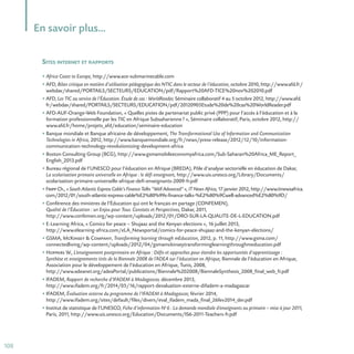108
En savoir plus…
SITES INTERNET ET RAPPORTS
• Africa Coast to Europe, http://www.ace-submarinecable.com
• AFD, Bilan critique en matière d’utilisation pédagogique des NTIC dans le secteur de l’éducation, octobre 2010, http://www.afd.fr/
webdav/shared/PORTAILS/SECTEURS/EDUCATION/pdf/Rapport%20AFD-TICE%20nov%202010.pdf
• AFD, Les TIC au service de l’Éducation. Étude de cas : WorldReader, Séminaire collaboratif 4 au 5 octobre 2012, http://www.afd.
fr/webdav/shared/PORTAILS/SECTEURS/EDUCATION/pdf/20120905Etude%20de%20cas%20WorldReader.pdf
• AFD-AUF-Orange-Web Foundation, « Quelles pistes de partenariat public privé (PPP) pour l’accès à l’éducation et à la
formation professionnelle par les TIC en Afrique Subsaharienne? », Séminaire collaboratif, Paris, octobre 2012, http://
www.afd.fr/home/projets_afd/education/seminaire-education
• Banque mondiale et Banque africaine de développement, The Transformational Use of Information and Communication
Technologies in Africa, 2012, http://www.banquemondiale.org/fr/news/press-release/2012/12/10/information-
communication-technology-revolutionizing-development-africa
• Boston Consulting Group (BCG), http://www.gsmamobileeconomyafrica.com/Sub-Saharan%20Africa_ME_Report_
English_2013.pdf
• Bureau régional de l’UNESCO pour l’éducation en Afrique (BREDA), Pôle d’analyse sectorielle en éducation de Dakar,
La scolarisation primaire universelle en Afrique : le défi enseignant, http://www.uis.unesco.org/Library/Documents/
scolarisation-primaire-universelle-afrique-defi-enseignants-2009-fr.pdf
• Fripp Ch., « South Atlantic Express Cable’s Finance Talks “Well Advanced” », IT News Africa, 17 janvier 2012, http://www.itnewsafrica.
com/2012/01/south-atlantic-express-cable%E2%80%99s-finance-talks-%E2%80%9Cwell-advanced%E2%80%9D/
• Conférence des ministres de l’Éducation qui ont le français en partage (CONFEMEN),
Qualité de l’Éducation : un Enjeu pour Tous. Constats et Perspectives, Dakar, 2011,
http://www.confemen.org/wp-content/uploads/2012/01/DRO-SUR-LA-QUALITE-DE-L-EDUCATION.pdf
• E-Learning Africa, « Comics for peace – Shujaaz and the Kenyan elections », 16 juillet 2013,
http://www.elearning-africa.com/eLA_Newsportal/comics-for-peace-shujaaz-and-the-kenyan-elections/
• GSMA, McKinsey  Company, Transforming learning through mEducation, 2012, p. 11, http://www.gsma.com/
connectedliving/wp-content/uploads/2012/04/gsmamckinseytransforminglearningthroughmeducation.pdf
• Hoppers W., L’enseignement postprimaire en Afrique : Défis et approches pour étendre les opportunités d’apprentissage :
Synthèse et enseignements tirés de la Biennale 2008 de l’ADEA sur l’éducation en Afrique, Biennale de l’éducation en Afrique,
Association pour le développement de l’éducation en Afrique, Tunis, 2008,
http://www.adeanet.org/adeaPortal/publications/Biennale%202008/BiennaleSynthesis_2008_final_web_fr.pdf
• IFADEM, Rapport de recherche d’IFADEM à Madagascar, décembre 2013,
http://www.ifadem.org/fr/2014/05/16/rapport-devaluation-externe-difadem-a-madagascar
• IFADEM, Évaluation externe du programme de l’IFADEM à Madagascar, février 2014,
http://www.ifadem.org/sites/default/files/divers/eval_ifadem_mada_final_26fev2014_der.pdf
• Institut de statistique de l’UNESCO, Fiche d’information No
6 : La demande mondiale d’enseignants au primaire – mise à jour 2011,
Paris, 2011, http://www.uis.unesco.org/Education/Documents/IS6-2011-Teachers-fr.pdf
 