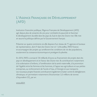 110110
L‘Agence Française de Développement
(AFD)
Institution financière publique, l’Agence Française de Développement (AFD)
agit depuis plus de soixante-dix ans pour combattre la pauvreté et favoriser
le développement durable dans les pays du Sud et dans les Outre-mer. Elle met
en œuvre la politique définie par le Gouvernement français.
Présente sur quatre continents où elle dispose d’un réseau de 71 agences et bureaux
de représentation, dont 9 dans les Outre-mer et 1 à Bruxelles, l’AFD finance
et accompagne des projets qui améliorent les conditions de vie des populations,
soutiennent la croissance économique et protègent la planète.
En 2013, l’AFD a consacré 7,8 milliards d’euros au financement de projets dans les
pays en développement et en faveur des Outre-mer. Ils contribueront notamment
à la scolarisation d’enfants, à l’amélioration de la santé maternelle, à la promotion
de l’égalité entre les femmes et les hommes, à l’appui aux agriculteurs et aux petites
entreprises, au renforcement de l’accès à l’eau, à l’énergie et aux transports.
Les nouveaux projets financés contribueront également à lutter contre le dérèglement
climatique, en permettant notamment d’économiser 3,3 millions de tonnes
d’équivalent CO2
par an.
www.afd.fr
 