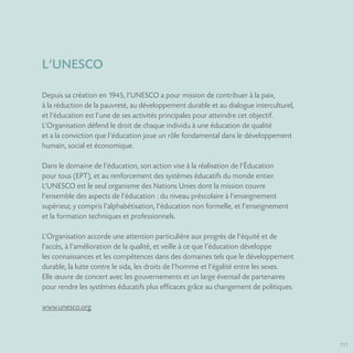 111
L’UNESCO
Depuis sa création en 1945, l’UNESCO a pour mission de contribuer à la paix,
à la réduction de la pauvreté, au développement durable et au dialogue interculturel,
et l’éducation est l’une de ses activités principales pour atteindre cet objectif.
L’Organisation défend le droit de chaque individu à une éducation de qualité
et a la conviction que l’éducation joue un rôle fondamental dans le développement
humain, social et économique.
Dans le domaine de l’éducation, son action vise à la réalisation de l’Éducation
pour tous (EPT), et au renforcement des systèmes éducatifs du monde entier.
L’UNESCO est le seul organisme des Nations Unies dont la mission couvre
l’ensemble des aspects de l’éducation : du niveau préscolaire à l’enseignement
supérieur, y compris l’alphabétisation, l’éducation non formelle, et l’enseignement
et la formation techniques et professionnels.
L’Organisation accorde une attention particulière aux progrès de l’équité et de
l’accès, à l’amélioration de la qualité, et veille à ce que l’éducation développe
les connaissances et les compétences dans des domaines tels que le développement
durable, la lutte contre le sida, les droits de l’homme et l’égalité entre les sexes.
Elle œuvre de concert avec les gouvernements et un large éventail de partenaires
pour rendre les systèmes éducatifs plus efficaces grâce au changement de politiques.
www.unesco.org
 