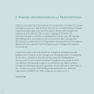 112
L‘Agence universitaire de la Francophonie
L’Agence universitaire de la Francophonie est une association mondiale d’universités
francophones qui a pour objet de faire le lien entre les universités de langue française.
L’association œuvre depuis plus de 50 ans dans le domaine de l’enseignement
supérieur et de la recherche. Elle a vocation à appuyer la formation des
professionnels aptes à contribuer au développement de leur pays. Elle regroupe
800 établissements universitaires sur les cinq continents dans cent pays, dont
59 membres (ou observateurs) de l’Organisation internationale de la Francophonie.
Elle est l’opérateur spécialisé de la Francophonie pour l’enseignement supérieur
et la recherche.
L’association a pour mission de soutenir les stratégies de développement des
établissements membres, de faire émerger une nouvelle génération d’enseignants,
de chercheurs, d’experts et de professionnels, acteurs du développement,
de promouvoir la communauté scientifique francophone pour qu’elle devienne
une référence internationale et apporte sa contribution aux enjeux mondiaux
(changement climatique, pauvreté, agriculture, sécurité alimentaire, santé, droit…).
Pour conduire ses actions, l’AUF développe des partenariats avec différentes
organisations (UNESCO, UE, ONG, entreprises du secteur privé…).
www.auf.org
 