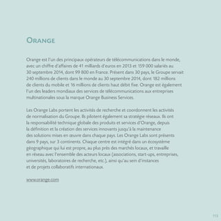 113
Orange
Orange est l’un des principaux opérateurs de télécommunications dans le monde,
avec un chiffre d’affaires de 41 milliards d’euros en 2013 et 159 000 salariés au
30 septembre 2014, dont 99 800 en France. Présent dans 30 pays, le Groupe servait
240 millions de clients dans le monde au 30 septembre 2014, dont 182 millions
de clients du mobile et 16 millions de clients haut débit fixe. Orange est également
l’un des leaders mondiaux des services de télécommunications aux entreprises
multinationales sous la marque Orange Business Services.
Les Orange Labs portent les activités de recherche et coordonnent les activités
de normalisation du Groupe. Ils pilotent également sa stratégie réseaux. Ils ont
la responsabilité technique globale des produits et services d’Orange, depuis
la définition et la création des services innovants jusqu’à la maintenance
des solutions mises en œuvre dans chaque pays. Les Orange Labs sont présents
dans 9 pays, sur 3 continents. Chaque centre est intégré dans un écosystème
géographique qui lui est propre, au plus près des marchés locaux, et travaille
en réseau avec l’ensemble des acteurs locaux (associations, start-ups, entreprises,
universités, laboratoires de recherche, etc.), ainsi qu’au sein d’instances
et de projets collaboratifs internationaux.
www.orange.com
 