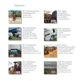 Déjà parus :
N°1 - Extrême pauvreté
et développement
(AFD  ATD
Quart Monde)
N°4 - Collectivités
territoriales 
commerce équitable
(AFD  Plate-forme
pour le commerce
équitable)
N°2 - Humanitaires
et développeurs :
comment agir
ensemble en sortie
de crise et de conflit
(AFD  Groupe URD)
N°3 - Enseignement
des partenariats
AFD/Collectivités
territoriales françaises
(AFD  Cités Unies France)
N°5 - Appui
aux systèmes
productifs locaux
ou «clusters»
(AFD  ONUDI)
N°6 - Entreprises
et développement
(AFD 
IMS-Entreprendre
pour la Cité)
N°8 - Parcs naturels
régionaux de France
 coopération
décentralisée
(AFD  Fédération
des PNR de France)
N°7 - Eau et
assainissement en sortie
de crise : entre urgence
et développement
(AFD  Groupe URD)
 
