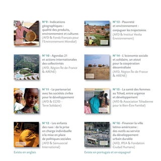 N°12 - Les enfants
des rues : de la prise
en charge individuelle
à la mise en place
de politiques sociales
(AFD  Samusocial
International)
N°16 - Financer la ville
latino-américaine :
des outils au service
du développement
urbain durable
(AFD, IPEA  Fondation
Ciudad Humana)
N°11 - Le partenariat
avec les sociétés civiles
pour le développement
(AFD  CCFD -
Terre Solidaire)
N°9 - Indications
géographiques :
qualité des produits,
environnement et cultures
(AFD  Fonds Français pour
l’Environnement Mondial)
N°10 - Agendas 21
et actions internationales
des collectivités
(AFD, Région Île-de-France
 ARENE)
Existe en anglais Existe en portugais et en espagnol
N°13 - Pauvreté
et environnement :
conjuguer les trajectoires
(AFD  Institut Veolia
Environnement)
N°14 - L’économie sociale
et solidaire, un atout
pour la coopération
décentralisée
(AFD, Région Île-de-France
 ARENE)
N°15 - La santé des femmes
au Tchad, entre urgence
et développement
(AFD  Association Tchadienne
pour le Bien-Être Familial)
 