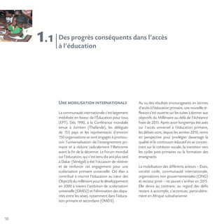 10
1.1 Des progrès conséquents dans l’accès
à l’éducation
Une mobilisation internationale
La communauté internationale s’est largement
mobilisée en faveur de l’Éducation pour tous
(EPT). Dès 1990, à la Conférence mondiale
tenue à Jomtien (Thaïlande), les délégués
de 155 pays et les représentants d’environ
150 organisations se sont engagés à promou-
voir l’universalisation de l’enseignement pri-
maire et à réduire radicalement l’illettrisme
avant la fin de la décennie. Le Forum mondial
sur l’éducation, qui s’est tenu dix ans plus tard
à Dakar (Sénégal) a été l’occasion de réitérer
et de renforcer cet engagement pour une
scolarisation primaire universelle. Cet élan a
contribué à inscrire l’éducation au cœur des
Objectifs du millénaire pour le développement
en 2000 à travers l’ambition de scolarisation
universelle (OMD2) et l’élimination des dispa-
rités entre les sexes, notamment dans l’éduca-
tion primaire et secondaire (OMD3).
Au vu des résultats encourageants en termes
d’accès à l’éducation primaire, une nouvelle ré-
flexion s’est ouverte sur les suites à donner aux
objectifs du Millénaire au delà de l’échéance
fixée de 2015. Après avoir longtemps été axés
sur l’accès universel à l’éducation primaire,
les débats sont, depuis les années 2010, remis
en perspective pour privilégier davantage la
qualité et le continuum éducatif en se concen-
trant sur la cohésion sociale, la transition vers
les cycles post-primaires ou la formation des
enseignants.
La mobilisation des différents acteurs – États,
société civile, communauté internationale,
organisations non gouvernementales (ONG)
et secteur privé – ne saurait s’arrêter en 2015.
Elle devra au contraire, au regard des défis
restant à accomplir, s’accentuer, particulière-
ment en Afrique subsaharienne.
 