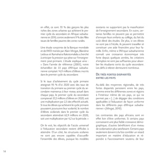 14
en effet, ce sont 70 % des garçons les plus
riches des zones urbaines qui achèvent le pre-
mier cycle du secondaire en Afrique subsaha-
rienne en 2010, contre seulement 9 % des filles
issues de familles pauvres des zones rurales.
Une étude conjointe de la Banque mondiale
et de l’AFD menée par Alain Mingat, Blandine
Ledoux et Ramahatra Rakotomalala a cherché
à anticiper la pression qui pèse sur l’enseigne-
ment post-primaire. L’étude explique ainsi :
« Dans l’année de référence (2005), notre
échantillon de 33 pays d’Afrique subsaha-
rienne comptait 14,9 millions d’élèves inscrits
dans le premier cycle du secondaire.
Si le taux d’achèvement du cycle primaire
atteignait 95 % d’ici 2020 avec des taux de
transition du primaire au premier cycle du se-
condaire maintenus à leur niveau actuel dans
chaque pays, le premier cycle du secondaire
compterait 37,2 millions d’élèves en 2020, soit
une multiplication par 2,5 des effectifs actuels.
Si tous les élèves qui achèvent le cycle primaire
pouvaient poursuivre leur scolarité, le nombre
d’élèves scolarisés dans le premier cycle du
secondaire atteindrait 62,9 millions en 2020,
soit une multiplication par 4,2 sur la période. »
On le voit, les objectifs de l’accès universel
à l’éducation secondaire restent difficiles à
atteindre. D’un côté, les structures scolaires
ne sont pas encore capables d’accueillir
l’ensemble des élèves, puisque les modèles
existants ne supportent pas la massification
de l’enseignement secondaire. En outre, cer-
taines familles ne peuvent pas se permettre
d’envoyer leurs enfants au collège, du fait du
coût élevé des études. De plus, si ces élèves
ne vont pas à l’école, ils peuvent travailler et
constituer une aide financière pour leur fa-
mille. Enfin, même si l’Afrique subsaharienne
connaît une croissance économique très
forte depuis quelques années, les créations
d’emplois ne sont pas suffisantes pour absor-
ber les étudiants sortis du cycle secondaire.
Les défis à relever demeurent nombreux.
De très fortes disparités
entre les pays
Au-delà des moyennes régionales, de très
fortes disparités persistent entre les pays,
comme entre les différentes zones et régions
à l’intérieur même de ces pays, ce qui ne
permet pas « […] de dégager des conditions
applicables à l’éducation de façon uniforme
dans les différents pays d’Afrique subsaha-
rienne » (Mingat, 2010).
Les contraintes des pays africains sont en
effet loin d’être uniformes. Si certains pays
connaissent une plus faible croissance démo-
graphique, d’autres bénéficient d’un niveau
de scolarisation plus satisfaisant. Certains pays
seulement doivent à la fois combler un retard
important en matière d’éducation et ré-
pondre à l’accroissement soutenu de leur
 