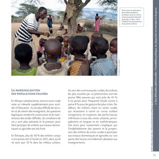 17
©UNESCO/SamDhillon
ÉTATDESLIEUXDEL’ÉDUCATIONENAFRIQUESUBSAHARIENNE
Cours sous un arbre pour
des enfants Samburu,
au Kenya, dans un centre
communautaire éducatif
du projet «Loipi», dont
l’objectif est la protection
de la petite enfance.
La marginalisation
des populations pauvres
En Afrique subsaharienne, vivre en zone rurale
reste un obstacle supplémentaire pour accé-
der à l’éducation : il y est plus difficile de recru-
ter et de retenir des enseignants; les questions
logistiques rendent la construction et la main-
tenance des écoles difficiles ; les conditions de
vie y sont plus précaires et la pression pour
faire participer les enfants aux travaux domes-
tiques ou agricoles est très forte.
En Éthiopie, plus de 30 % des enfants ruraux
n’ont jamais été à l’école en 2011, alors qu’ils
ne sont que 10 % dans les milieux urbains.
Au sein des communautés rurales, les enfants
les plus touchés par ce phénomène sont les
jeunes filles pauvres qui sont près de 45 %
à ne jamais avoir fréquenté l’école contre à
peine 8 % pour les garçons les plus riches. Par
ailleurs, les enfants vivant en zones rurales
qui réussissent à suivre un cursus scolaire
enregistrent, en moyenne, des performances
inférieures à ceux des zones urbaines, princi-
palement en langues et en mathématiques.
Cet écart peut notamment s’expliquer par
l’analphabétisme des parents et la propen-
sion des enfants de zones rurales à participer
aux travaux domestiques et agricoles sur une
partie des heures normalement dévolues aux
enseignements.
2.Desdifficultésadditionnelles:l’instabilitépolitique,lesdisparitésterritorialesetdegenre
 