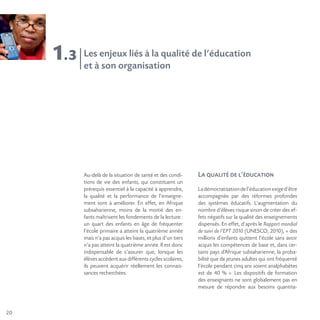 20
1.3
Au-delà de la situation de santé et des condi-
tions de vie des enfants, qui constituent un
prérequis essentiel à la capacité à apprendre,
la qualité et la performance de l’enseigne-
ment sont à améliorer. En effet, en Afrique
subsaharienne, moins de la moitié des en-
fants maîtrisent les fondements de la lecture :
un quart des enfants en âge de fréquenter
l’école primaire a atteint la quatrième année
mais n’a pas acquis les bases, et plus d’un tiers
n’a pas atteint la quatrième année. Il est donc
indispensable de s’assurer que, lorsque les
élèves accèdent aux différents cycles scolaires,
ils peuvent acquérir réellement les connais-
sances recherchées.
La qualité de l’éducation
Ladémocratisationdel’éducationexiged’être
accompagnée par des réformes profondes
des systèmes éducatifs. L’augmentation du
nombre d’élèves risque sinon de créer des ef-
fets négatifs sur la qualité des enseignements
dispensés. En effet, d’après le Rapport mondial
de suivi de l’EPT 2010 (UNESCO, 2010), « des
millions d’enfants quittent l’école sans avoir
acquis les compétences de base et, dans cer-
tains pays d’Afrique subsaharienne, la proba-
bilité que de jeunes adultes qui ont fréquenté
l’école pendant cinq ans soient analphabètes
est de 40 % ». Les dispositifs de formation
des enseignants ne sont globalement pas en
mesure de répondre aux besoins quantita-
Les enjeux liés à la qualité de l’éducation
et à son organisation
 