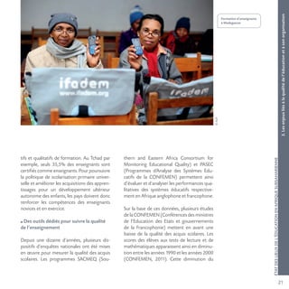 21
©AUF
ÉTATDESLIEUXDEL’ÉDUCATIONENAFRIQUESUBSAHARIENNE
Formation d’enseignants
à Madagascar.
3.Lesenjeuxliésàlaqualitédel’éducationetàsonorganisation
tifs et qualitatifs de formation. Au Tchad par
exemple, seuls 35,5% des enseignants sont
certifiés comme enseignants. Pour poursuivre
la politique de scolarisation primaire univer-
selle et améliorer les acquisitions des appren-
tissages pour un développement ultérieur
autonome des enfants, les pays doivent donc
renforcer les compétences des enseignants
novices et en exercice.
Des outils dédiés pour suivre la qualité
de l’enseignement
Depuis une dizaine d’années, plusieurs dis-
positifs d’enquêtes nationales ont été mises
en œuvre pour mesurer la qualité des acquis
scolaires. Les programmes SACMEQ (Sou-
thern and Eastern Africa Consortium for
Monitoring Educational Quality) et PASEC
(Programmes d’Analyse des Systèmes Edu-
catifs de la CONFEMEN) permettent ainsi
d’évaluer et d’analyser les performances qua-
litatives des systèmes éducatifs respective-
ment en Afrique anglophone et francophone.
Sur la base de ces données, plusieurs études
de la CONFEMEN (Conférences des ministres
de l’Education des Etats et gouvernements
de la Francophonie) mettent en avant une
baisse de la qualité des acquis scolaires. Les
scores des élèves aux tests de lecture et de
mathématiques apparaissent ainsi en diminu-
tion entre les années 1990 et les années 2000
(CONFEMEN, 2011). Cette diminution du
 