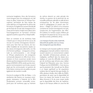 23
ÉTATDESLIEUXDEL’ÉDUCATIONENAFRIQUESUBSAHARIENNE
contrainte budgétaire. Ainsi, des formations
moins longues pour les enseignants ont été
mises en place, notamment en Afrique fran-
cophone, permettant de faire baisser les
coûts salariaux, et d’augmenter le rythme des
formations. Il a également souvent été décidé
par les Etats de recruter des enseignants d’un
niveau de formation initiale moins élevé, dont
l’accompagnement en formation continue
apparaît toutefois aujourd’hui indispensable.
Dans un contexte où de nombreux Etats
n’étaient pas en mesure de former et/ou de
recruter le nombre d’enseignants fonction-
naires pour faire face aux besoins, de nou-
velles modalités de recrutement, basées sur
des statuts d’enseignants alternatifs, non liés
à la fonction publique – enseignants contrac-
tuels ou communautaires –, ont émergé
en Afrique subsaharienne. Les enseignants
contractuels disposent en effet d’une rému-
nération et d’une couverture sociale moins
élevées que les enseignants de la fonction pu-
blique (UNESCO, 2010), tandis que les ensei-
gnants communautaires sont le plus souvent
payés par les communautés. La question de
la formation continue de ces publics se pose
également de manière cruciale.
Comme le souligne le Pôle de Dakar, « si la
satisfaction des besoins en nouveaux ensei-
gnants nécessaires à l’atteinte de la SPU
[Scolarisation primaire universelle] corres-
pond pour de nombreux pays au maintien
du rythme observé sur cette période très
récente, la question de la pérennité de ces
nouvelles politiques salariales et celle de leurs
conséquences sur les plans économique,
social et pédagogique se posent avec évi-
dence. » Malgré ces efforts et la croissance
constante du nombre d’enseignants recrutés,
compte-tenu de l’augmentation des effec-
tifs scolaires, le nombre moyen d’élèves par
enseignant est passé de 42 à 43 au cours des
dernières années (UNESCO, 2012).
Le manque d’accès à des matériels
éducatifs de qualité, tant au niveau
des enseignants que des élèves
Le manque ou la mauvaise qualité du matériel
pédagogique (manuels scolaires notamment),
souvent associé à un environnement scolaire
peu favorable (infrastructures précaires ou
inadaptées, sureffectif dans les classes etc.),
explique en outre les difficultés rencontrées
par de nombreux pays africains pour réaliser
l’objectif de l’Éducation pour tous. Comme
l’indique ainsi la CONFEMEN « il est reconnu
que la possession des manuels par les élèves
a un impact significatif sur les acquisitions
scolaires dans la majorité des pays étudiés. En
effet, plusieurs études, dont celles du PASEC,
permettent de savoir que la disponibilité de
livres à la maison fait monter le score d’un
élève d’environ 6 % du score moyen tandis
que la disponibilité des livres de mathéma-
tiques et de français utilisés en cours les fait
3.Lesenjeuxliésàlaqualitédel’éducationetàsonorganisation
 