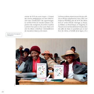 24
©AUF
Une formation d’enseignants
à Madagascar.
monter de 18 % du score moyen ». L’impact
des intrants pédagogiques est donc détermi-
nant dans l’amélioration des apprentissages.
Le nombre limité de manuels scolaires à dis-
position des enseignants, les amène toutefois
à prévenir leur perte ou leur usure. Rares sont
ainsi les élèves à bénéficier individuellement
de manuels en classe ou à la maison.
Les livres scolaires restent encore très peu utili-
sés en Afrique subsaharienne. Ainsi, selon une
étude du SACMEQ, près de 50 % des élèves
de la 6e
année d’étude interrogés au Kenya,
au Malawi, au Mozambique, en Ouganda, en
TanzanieetenZambiedéclaraientétudierdans
des salles de classe ne possédant pas un seul
livre. De même, à l’échelle de la région, 25 à
 